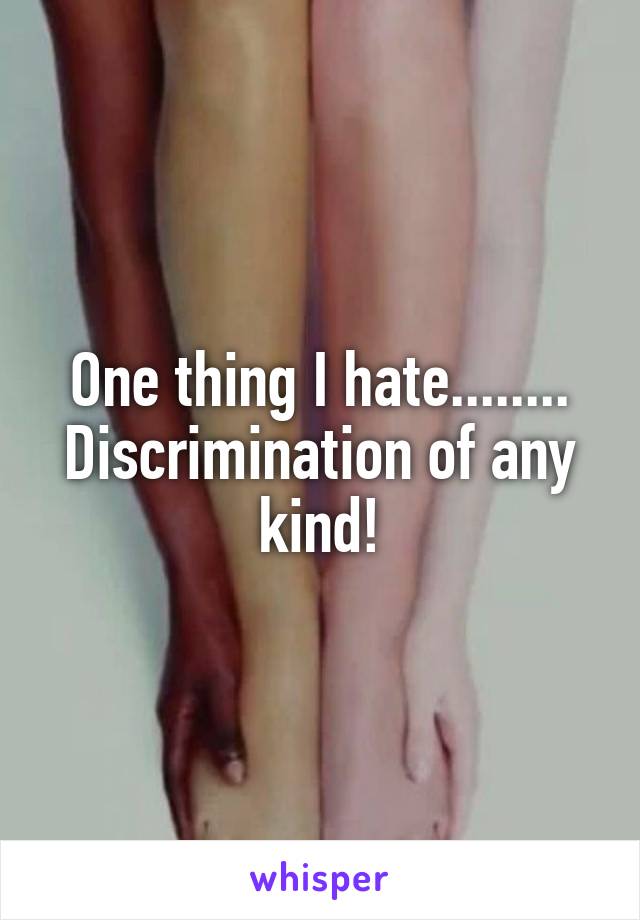 One thing I hate........ Discrimination of any kind!