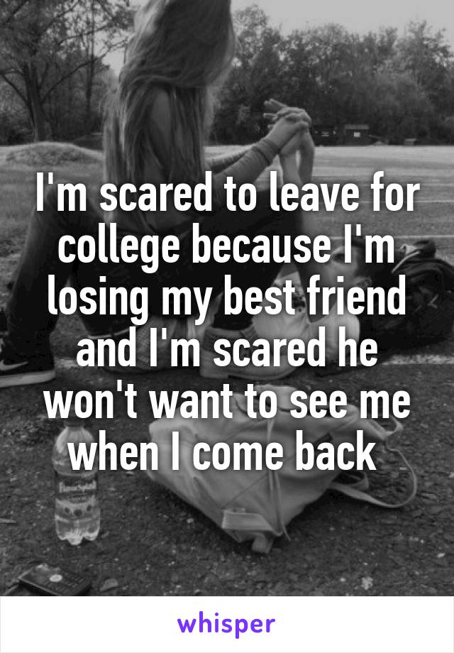 I'm scared to leave for college because I'm losing my best friend and I'm scared he won't want to see me when I come back 