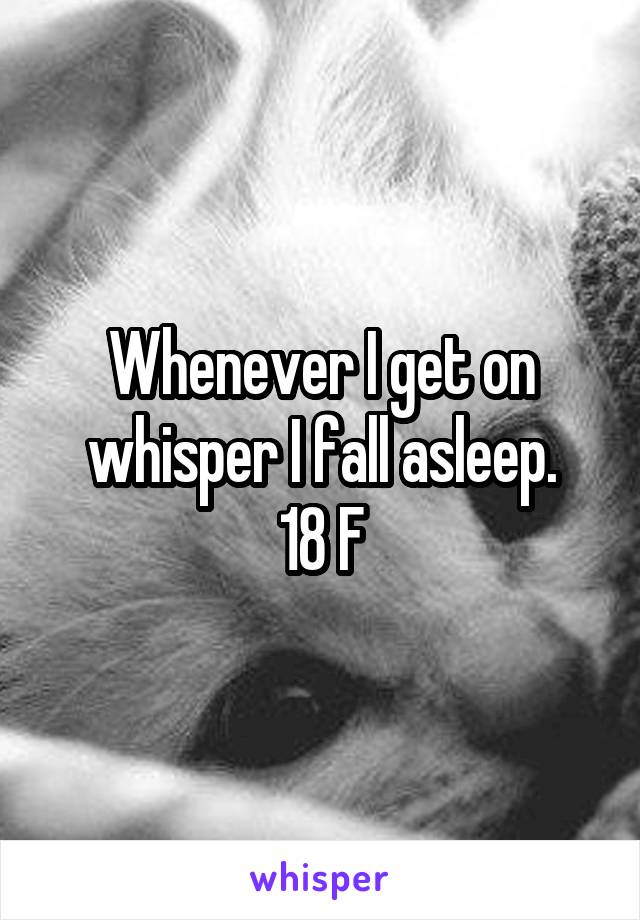 Whenever I get on whisper I fall asleep.
18 F