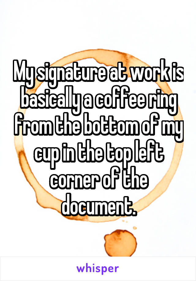 My signature at work is basically a coffee ring from the bottom of my cup in the top left corner of the document.