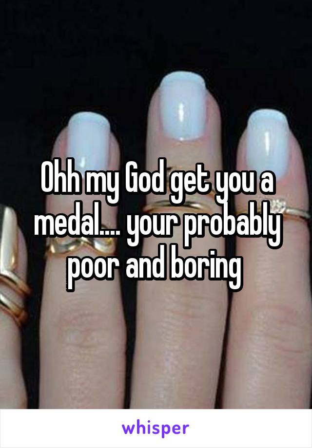 Ohh my God get you a medal.... your probably poor and boring 