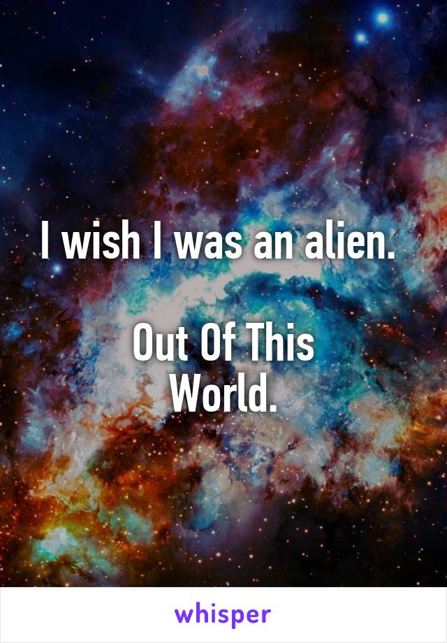 I wish I was an alien. 

Out Of This
World.