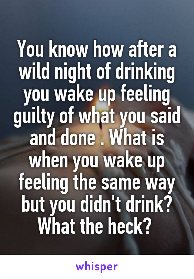 You know how after a wild night of drinking you wake up feeling guilty of what you said and done . What is when you wake up feeling the same way but you didn't drink? What the heck? 