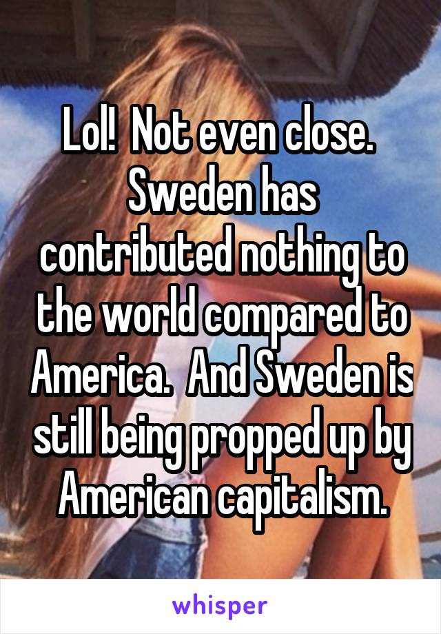 Lol!  Not even close.  Sweden has contributed nothing to the world compared to America.  And Sweden is still being propped up by American capitalism.