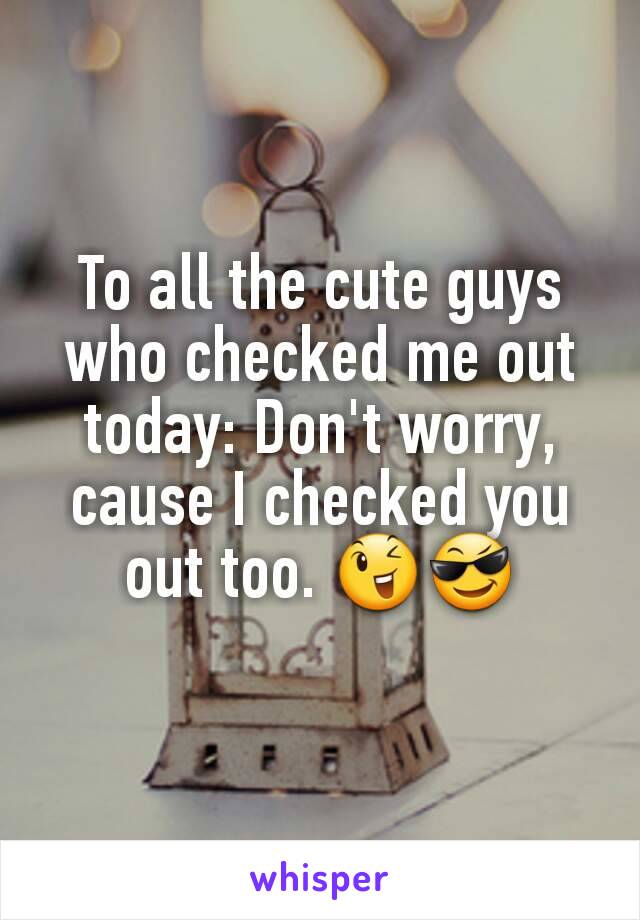 To all the cute guys who checked me out today: Don't worry, cause I checked you out too. 😉😎