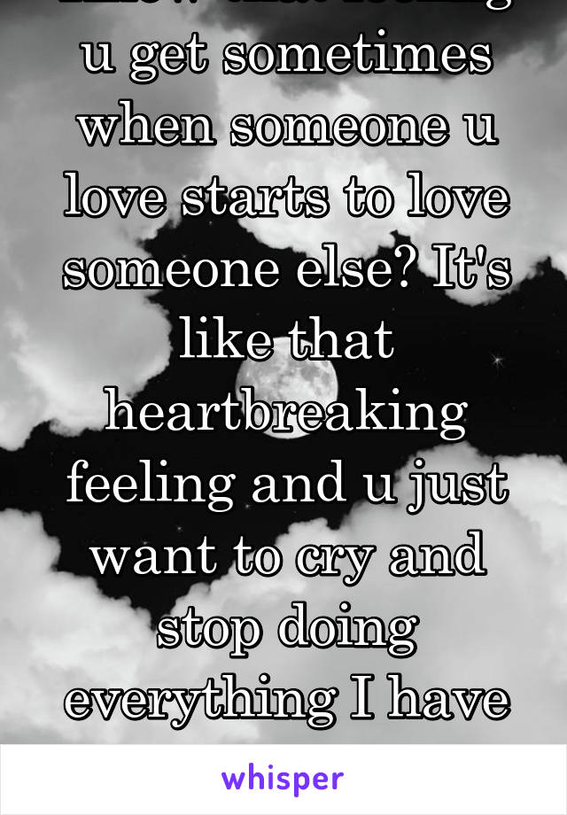 Know that feeling u get sometimes when someone u love starts to love someone else? It's like that heartbreaking feeling and u just want to cry and stop doing everything I have that feeling w my bf