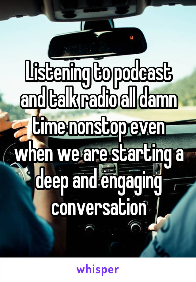 Listening to podcast and talk radio all damn time nonstop even when we are starting a deep and engaging conversation