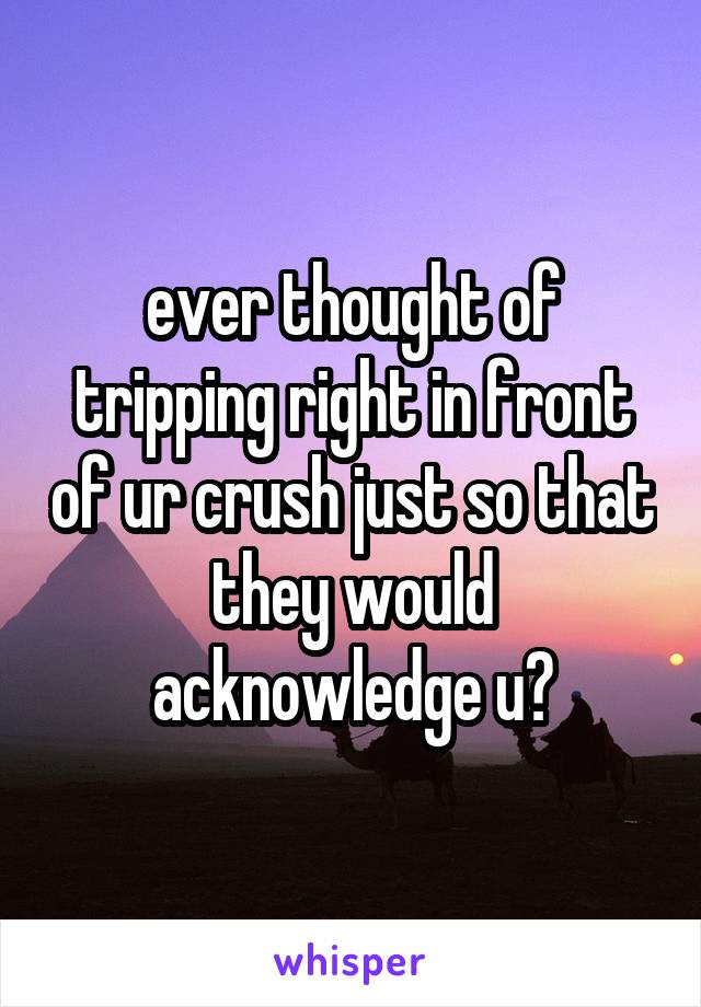 ever thought of tripping right in front of ur crush just so that they would acknowledge u?