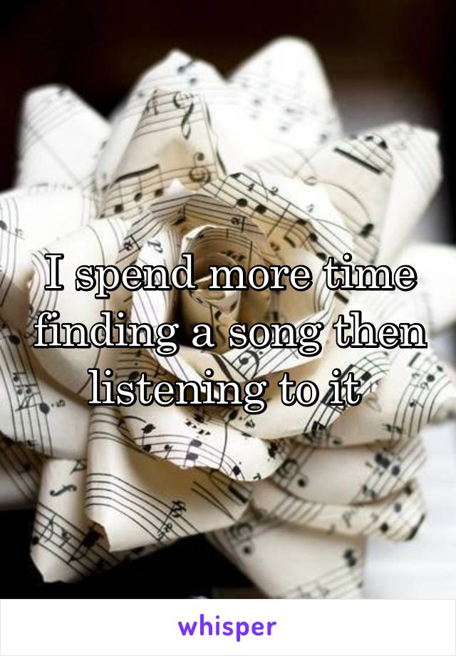 I spend more time finding a song then listening to it 