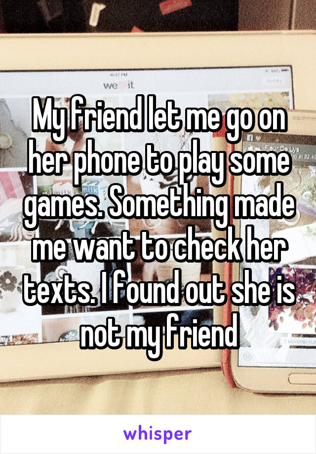 My friend let me go on her phone to play some games. Something made me want to check her texts. I found out she is not my friend