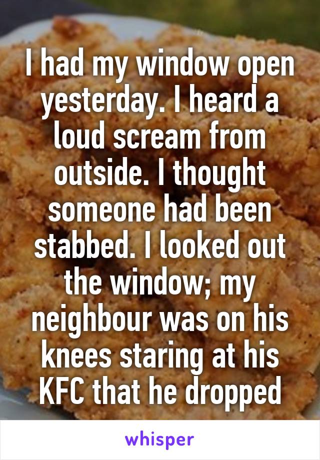 I had my window open yesterday. I heard a loud scream from outside. I thought someone had been stabbed. I looked out the window; my neighbour was on his knees staring at his KFC that he dropped