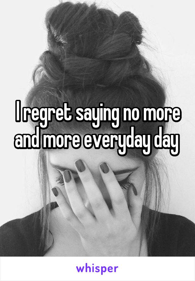 I regret saying no more and more everyday day 
