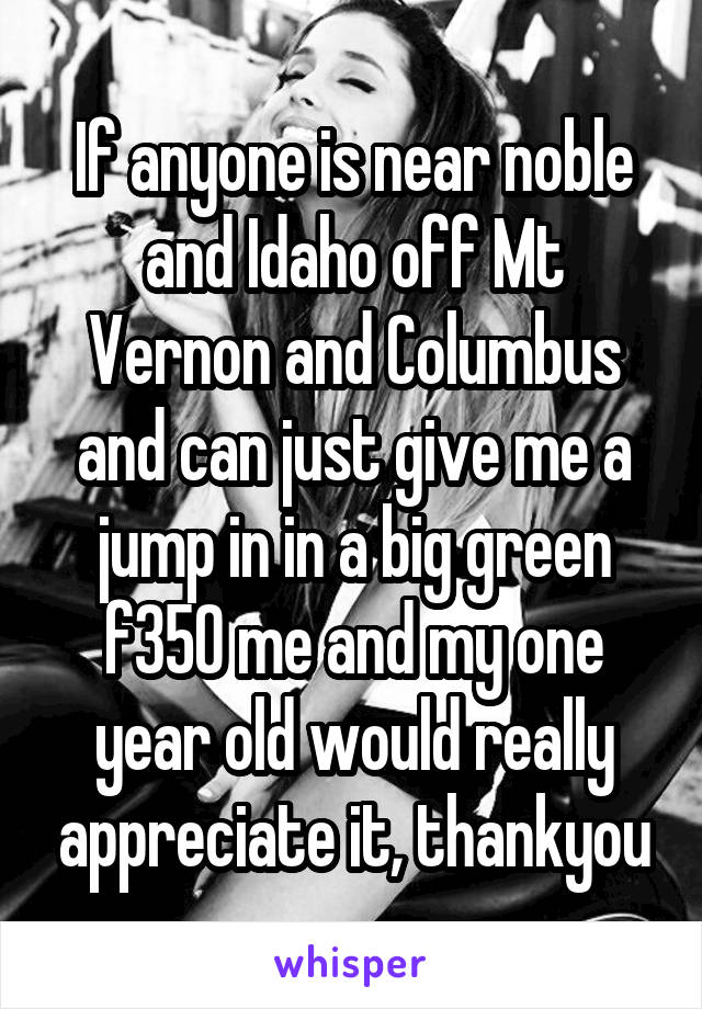 If anyone is near noble and Idaho off Mt Vernon and Columbus and can just give me a jump in in a big green f350 me and my one year old would really appreciate it, thankyou