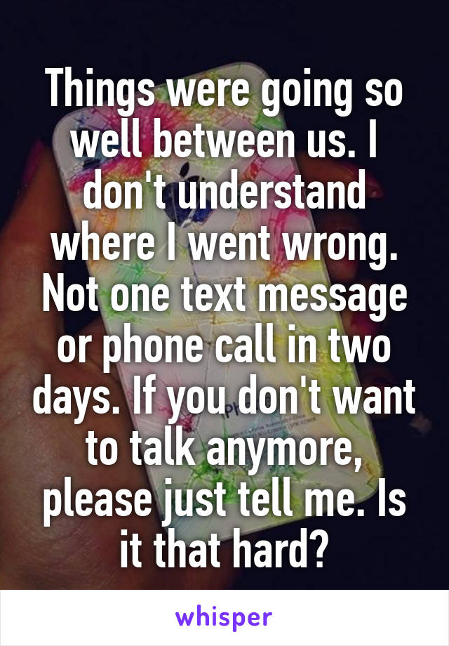 Things were going so well between us. I don't understand where I went wrong. Not one text message or phone call in two days. If you don't want to talk anymore, please just tell me. Is it that hard?