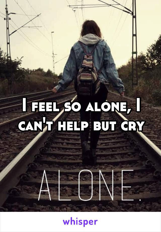 I feel so alone, I can't help but cry