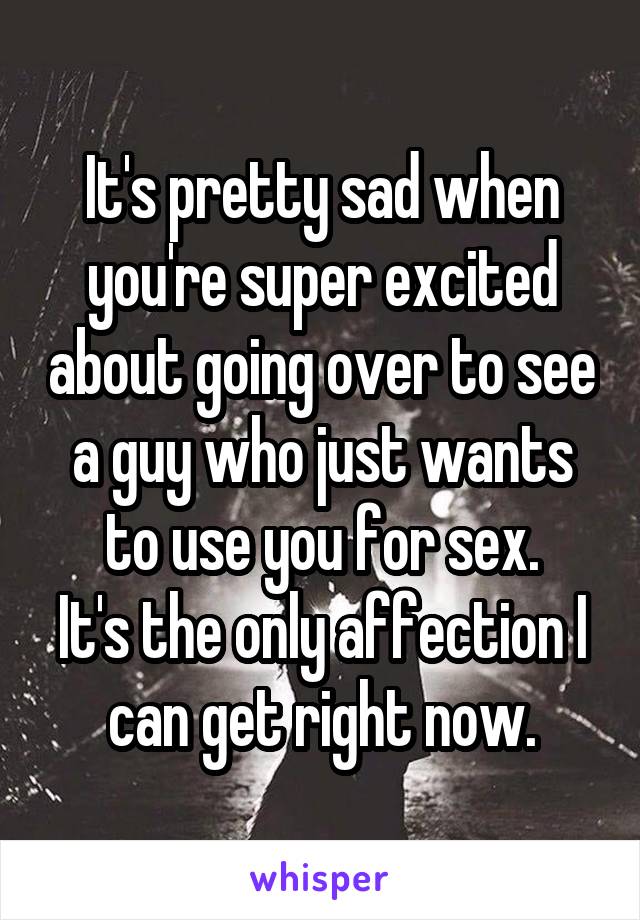 It's pretty sad when you're super excited about going over to see a guy who just wants to use you for sex.
It's the only affection I can get right now.