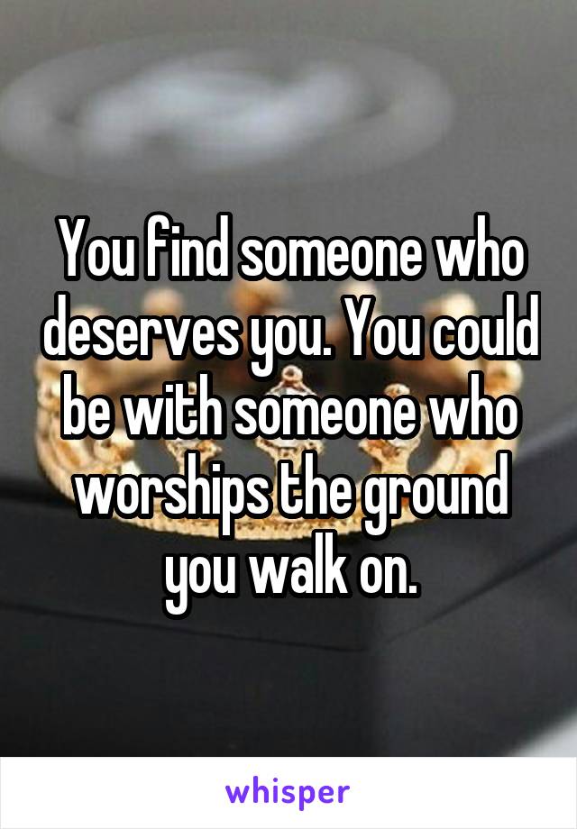 You find someone who deserves you. You could be with someone who worships the ground you walk on.