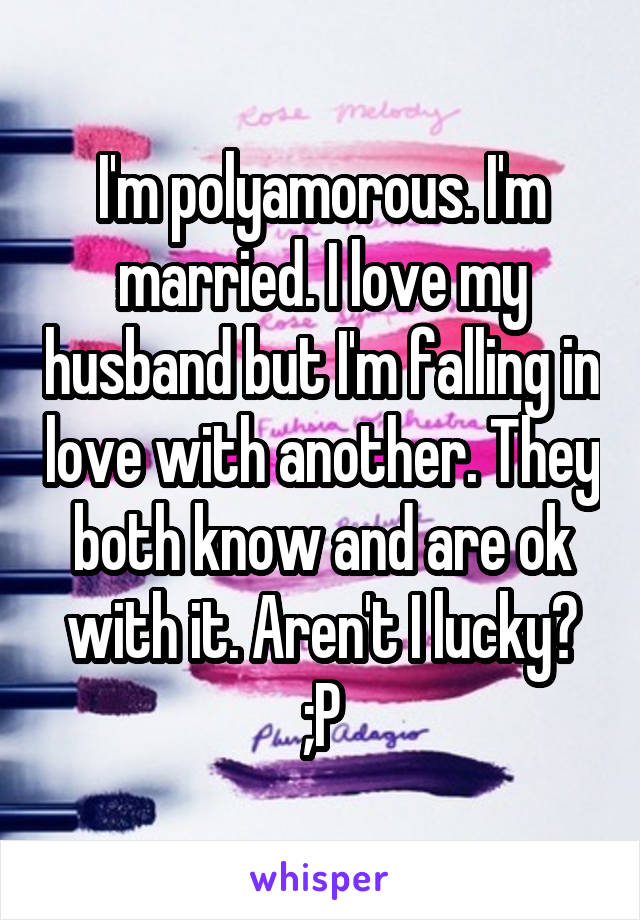 I'm polyamorous. I'm married. I love my husband but I'm falling in love with another. They both know and are ok with it. Aren't I lucky? ;P