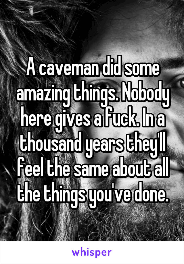 A caveman did some amazing things. Nobody here gives a fuck. In a thousand years they'll feel the same about all the things you've done.