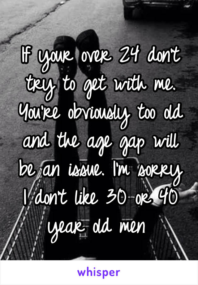 If your over 24 don't try to get with me. You're obviously too old and the age gap will be an issue. I'm sorry I don't like 30 or 40 year old men 