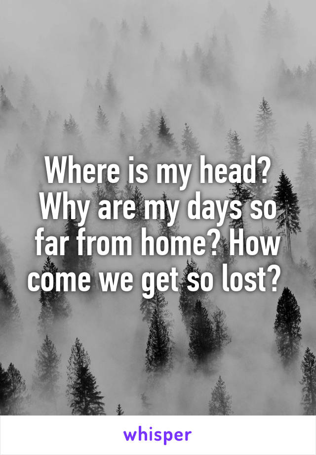 Where is my head? Why are my days so far from home? How come we get so lost? 