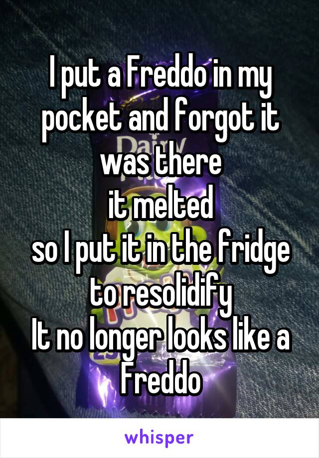 I put a Freddo in my pocket and forgot it was there
it melted
so I put it in the fridge to resolidify
It no longer looks like a Freddo