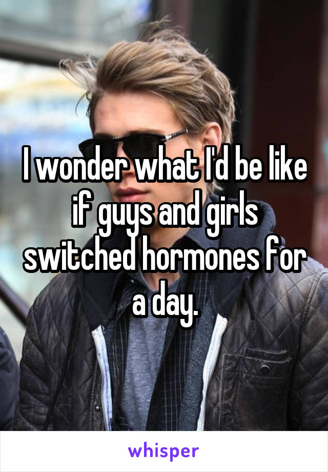 I wonder what I'd be like if guys and girls switched hormones for a day.