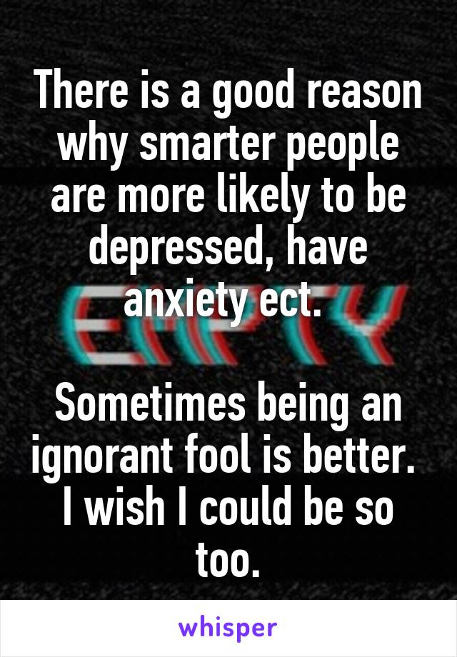 There is a good reason why smarter people are more likely to be depressed, have anxiety ect. 

Sometimes being an ignorant fool is better. 
I wish I could be so too.