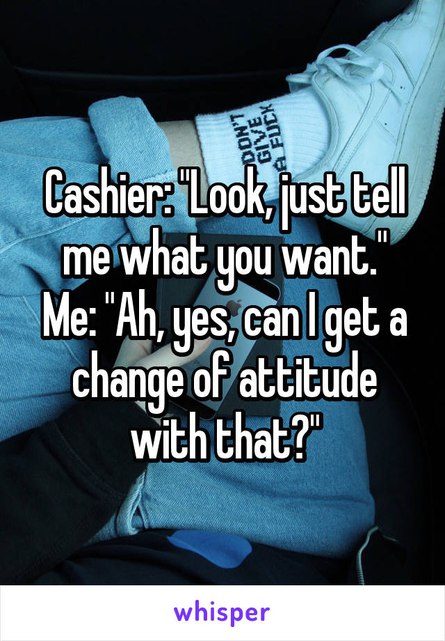 Cashier: "Look, just tell me what you want."
Me: "Ah, yes, can I get a change of attitude with that?"