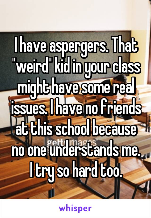 I have aspergers. That "weird" kid in your class might have some real issues. I have no friends at this school because no one understands me. I try so hard too.