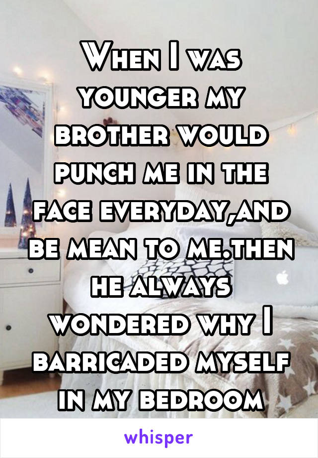 When I was younger my brother would punch me in the face everyday,and be mean to me.then he always wondered why I barricaded myself in my bedroom