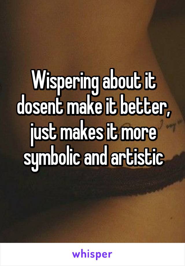 Wispering about it dosent make it better, just makes it more symbolic and artistic
