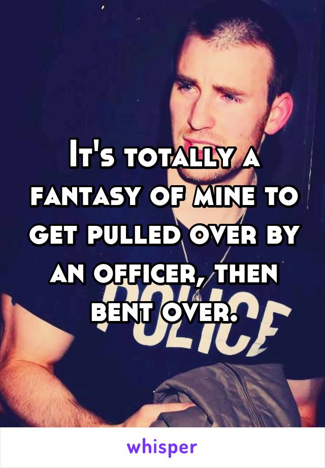 It's totally a fantasy of mine to get pulled over by an officer, then bent over.