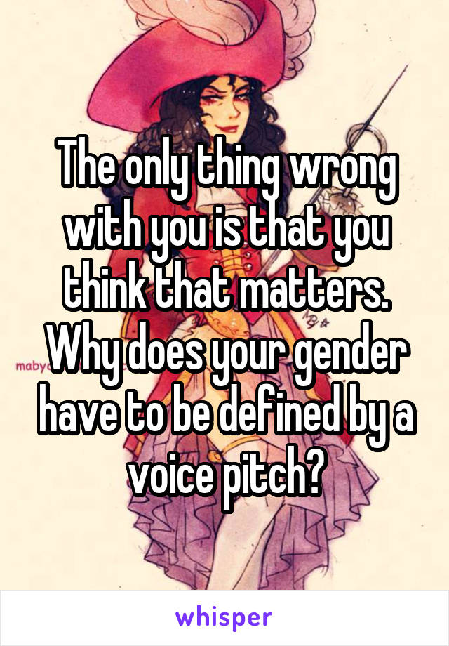 The only thing wrong with you is that you think that matters. Why does your gender have to be defined by a voice pitch?