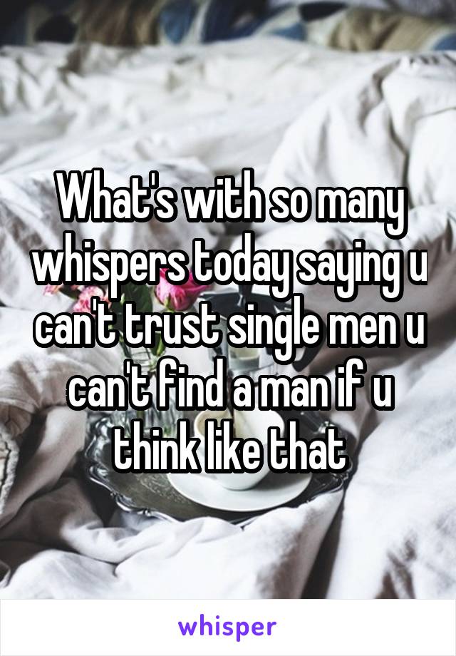 What's with so many whispers today saying u can't trust single men u can't find a man if u think like that