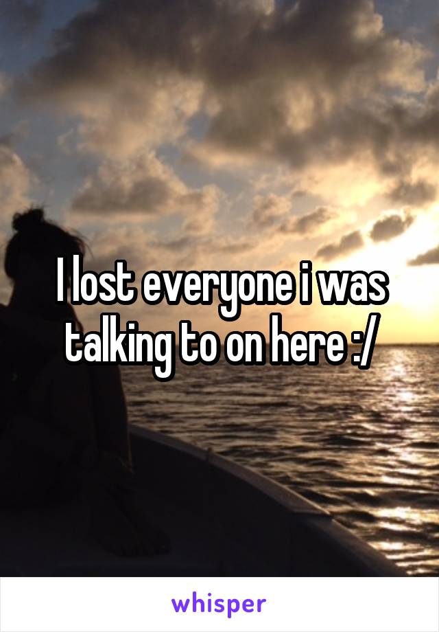 I lost everyone i was talking to on here :/