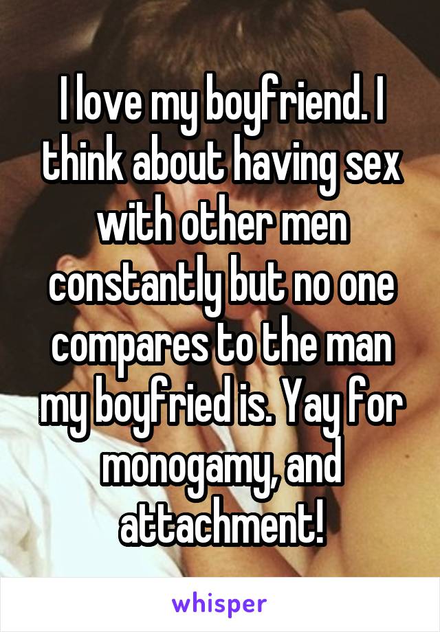 I love my boyfriend. I think about having sex with other men constantly but no one compares to the man my boyfried is. Yay for monogamy, and attachment!