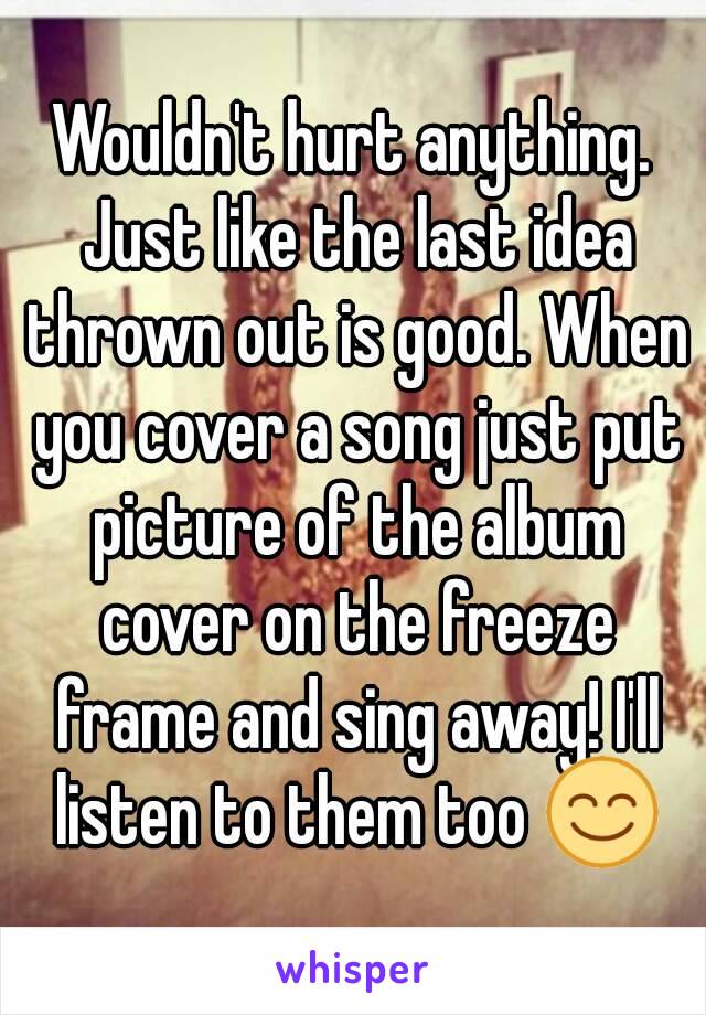 Wouldn't hurt anything. Just like the last idea thrown out is good. When you cover a song just put picture of the album cover on the freeze frame and sing away! I'll listen to them too 😊