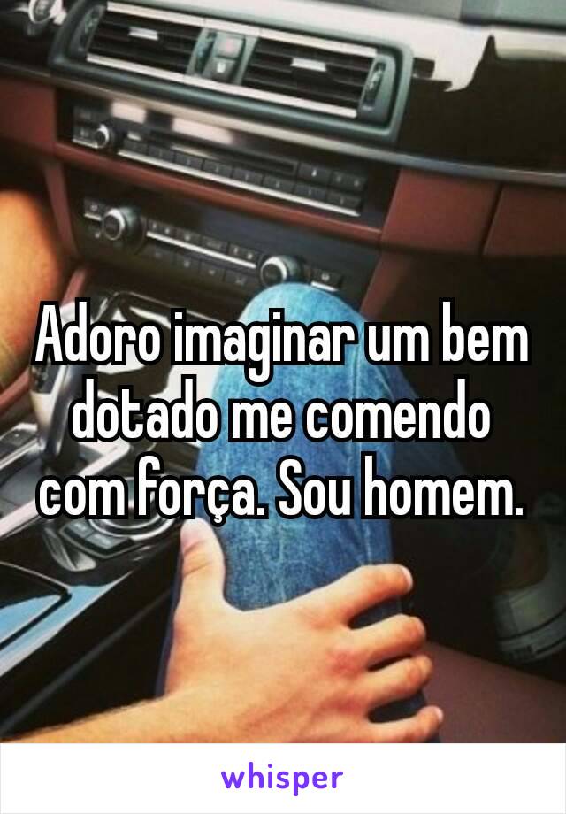 Adoro imaginar um bem dotado me comendo com força. Sou homem.