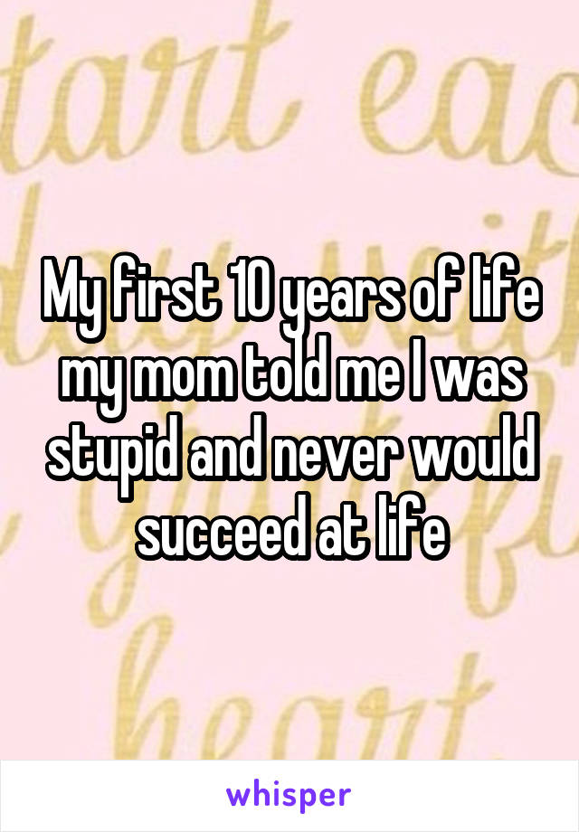 My first 10 years of life my mom told me I was stupid and never would succeed at life