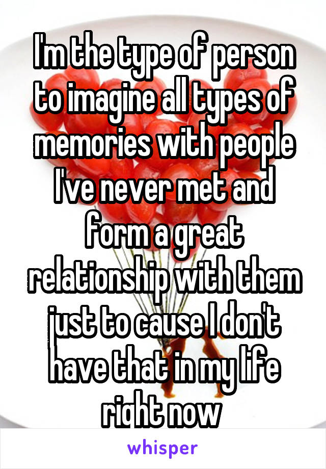 I'm the type of person to imagine all types of memories with people I've never met and form a great relationship with them just to cause I don't have that in my life right now 