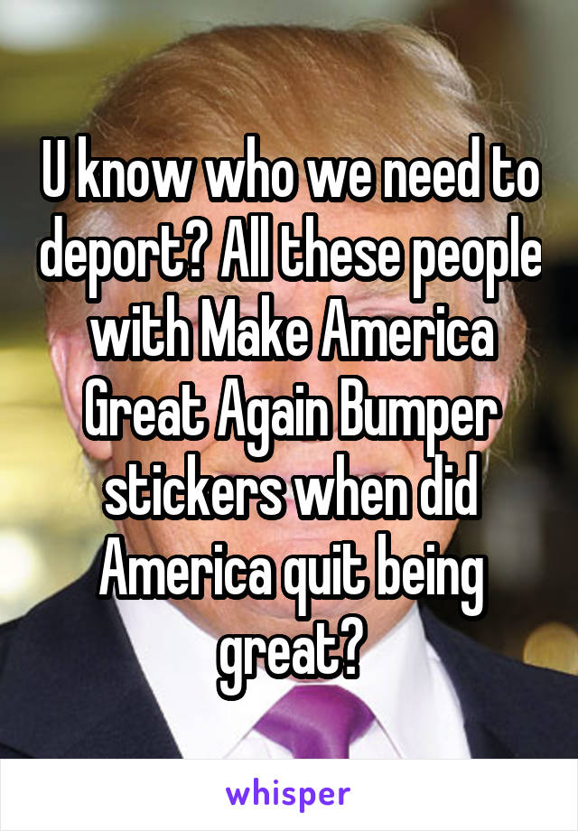 U know who we need to deport? All these people with Make America Great Again Bumper stickers when did America quit being great?