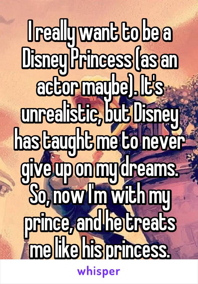 I really want to be a Disney Princess (as an actor maybe). It's unrealistic, but Disney has taught me to never give up on my dreams. So, now I'm with my prince, and he treats me like his princess.