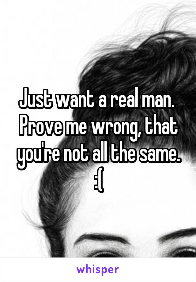 Just want a real man. 
Prove me wrong, that you're not all the same. :(