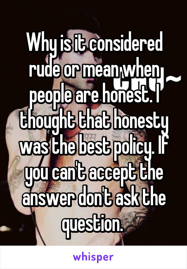 Why is it considered rude or mean when people are honest. I thought that honesty was the best policy. If you can't accept the answer don't ask the question. 