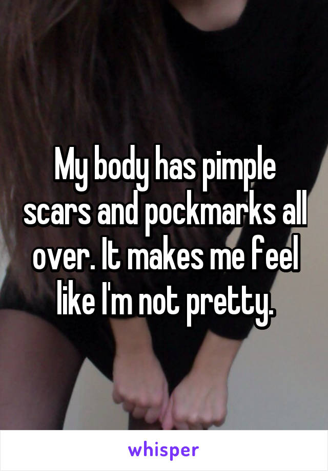 My body has pimple scars and pockmarks all over. It makes me feel like I'm not pretty.