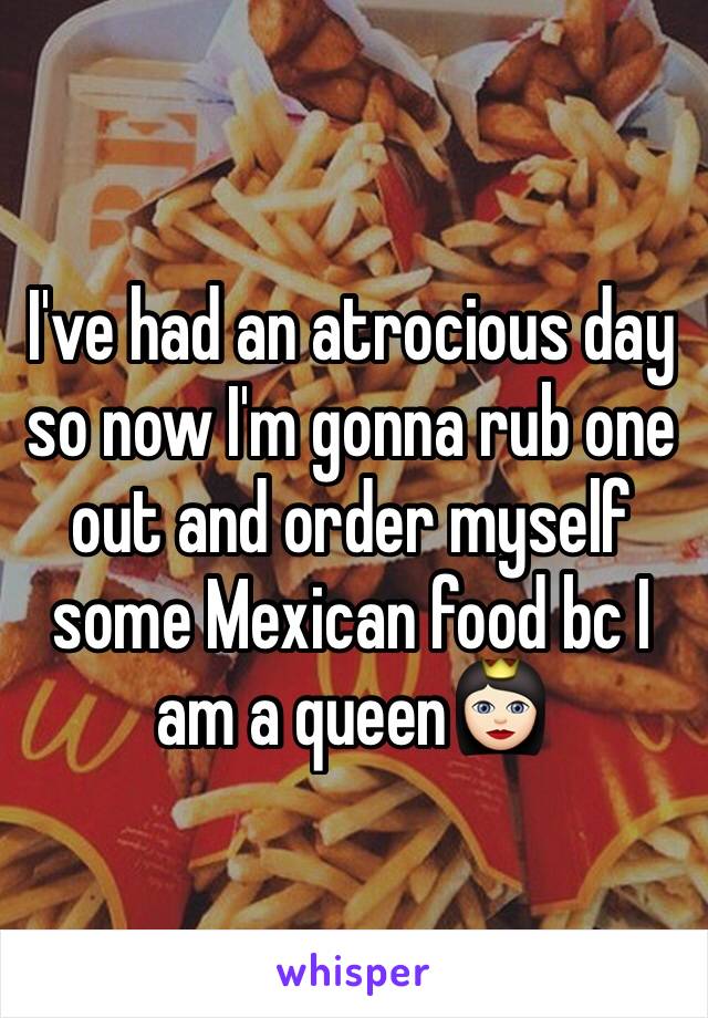 I've had an atrocious day so now I'm gonna rub one out and order myself some Mexican food bc I am a queen👸🏻