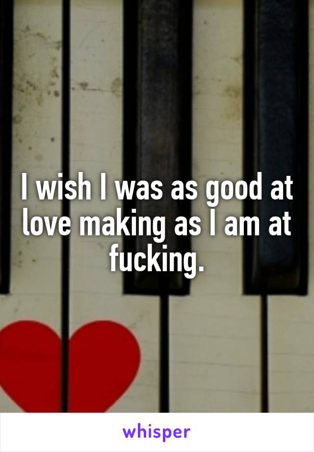 I wish I was as good at love making as I am at fucking.