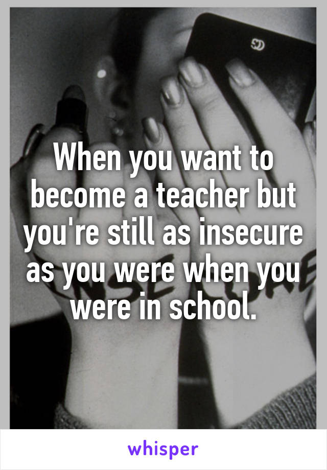 When you want to become a teacher but you're still as insecure as you were when you were in school.