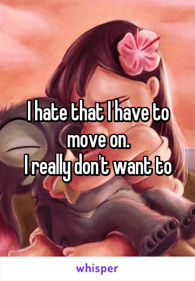 I hate that I have to move on.
I really don't want to